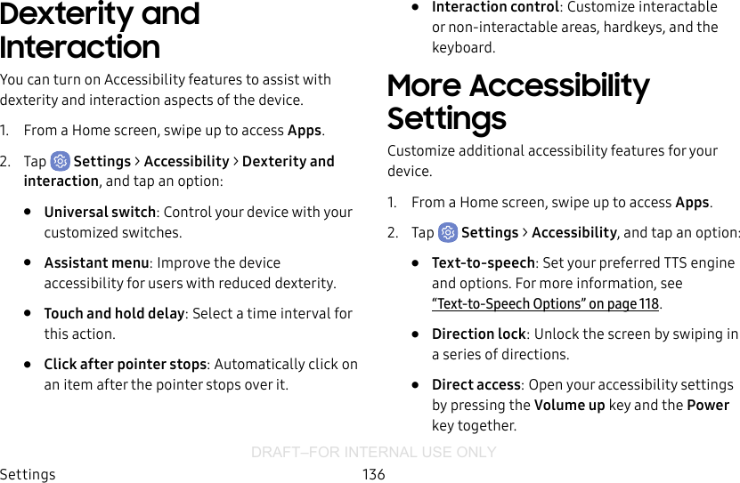 DRAFT–FOR INTERNAL USE ONLYSettings 136Dexterity and InteractionYou can turn on Accessibility features to assist with dexterity and interaction aspects of the device.1.  From a Home screen, swipe up to access Apps.2.  Tap  Settings &gt; Accessibility &gt; Dexterity and interaction, and tap an option:•  Universal switch: Control your device with your customized switches. •  Assistant menu: Improve the device accessibility for users with reduced dexterity.•  Touch and hold delay: Select a time interval for this action.•  Click after pointer stops: Automatically click on an item after the pointer stops over it.•  Interaction control: Customize interactable or non-interactable areas, hardkeys, and the keyboard.More Accessibility SettingsCustomize additional accessibility features for your device.1.  From a Home screen, swipe up to access Apps.2.  Tap  Settings &gt; Accessibility, and tap an option:•  Text-to-speech: Set your preferred TTS engine and options. Formore information, see  “Text-to-Speech Options” on page118.•  Direction lock: Unlock the screen by swiping in a series of directions.•  Direct access: Open your accessibility settings by pressing the Volume up key and the Power key together.