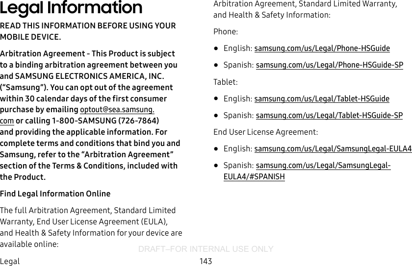 DRAFT–FOR INTERNAL USE ONLY143LegalLegal InformationREAD THIS INFORMATION BEFORE USING YOUR MOBILE DEVICE.Arbitration Agreement - This Product is subject to a binding arbitration agreement between you and SAMSUNG ELECTRONICS AMERICA, INC. (“Samsung”). You can opt out of the agreement within 30 calendar days of the first consumer purchase by emailing optout@sea.samsung.com or calling 1‑800‑SAMSUNG (726‑7864) and providing the applicable information. For complete terms and conditions that bind you and Samsung, refer to the “Arbitration Agreement” section of the Terms &amp; Conditions, included with the Product.Find Legal Information OnlineThe full Arbitration Agreement, Standard Limited Warranty, End User License Agreement (EULA), and Health &amp; Safety Information for your device are available online:Arbitration Agreement, Standard Limited Warranty, and Health &amp; Safety Information:Phone:•  English: samsung.com/us/Legal/Phone-HSGuide •  Spanish: samsung.com/us/Legal/Phone-HSGuide-SPTablet:•  English: samsung.com/us/Legal/Tablet-HSGuide•  Spanish: samsung.com/us/Legal/Tablet-HSGuide-SPEnd User License Agreement:•  English: samsung.com/us/Legal/SamsungLegal-EULA4•  Spanish: samsung.com/us/Legal/SamsungLegal-EULA4/#SPANISH
