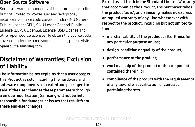DRAFT–FOR INTERNAL USE ONLY145LegalOpen Source SoftwareSome software components of this product, including but not limited to ‘PowerTOP’ and ‘e2fsprogs’, incorporate source code covered under GNU General Public License (GPL), GNU Lesser General Public License (LGPL), OpenSSL License, BSD License and other open source licenses. To obtain the source code covered under the open source licenses, please visit: opensource.samsung.comDisclaimer of Warranties; Exclusion of LiabilityThe information below explains that a user accepts this Product as sold, including the hardware and software components as created and packaged for sale. If the user changes these parameters through a unique modification, Samsung will not be held responsible for damages or issues that result from these end-user changes.Except as set forth in the Standard Limited Warranty that accompanies the Product, the purchaser takes the product “as is”, and Samsung makes no express or implied warranty of any kind whatsoever with respect to the product, including but not limited to the: •  merchantability of the product or its fitness for any particular purpose or use; •  design, condition or quality of the product; •  performance of the product; •  workmanship of the product or the components contained therein; or •  compliance of the product with the requirements of any law, rule, specification or contract pertaining thereto.