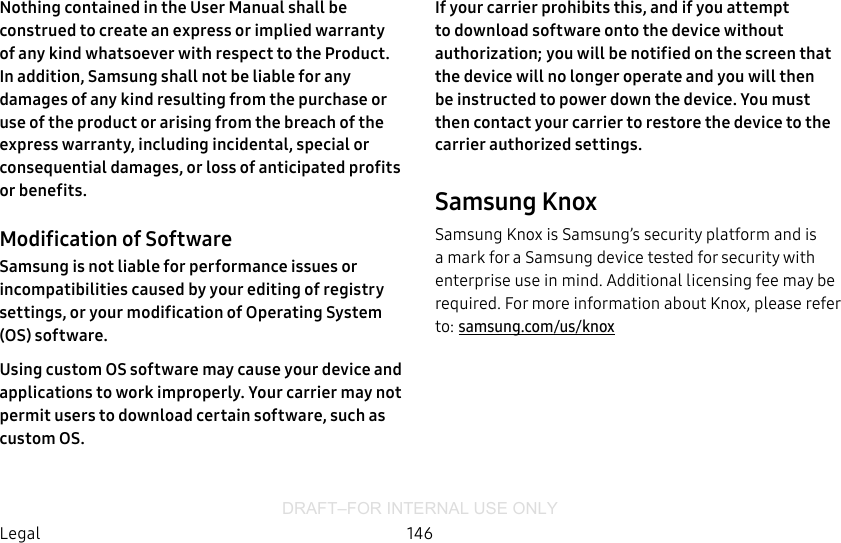 DRAFT–FOR INTERNAL USE ONLY146LegalNothing contained in the User Manual shall be construed to create an express or implied warranty of any kind whatsoever with respect to the Product. In addition, Samsung shall not be liable for any damages of any kind resulting from the purchase or use of the product or arising from the breach of the express warranty, including incidental, special or consequential damages, or loss of anticipated profits or benefits.Modification of SoftwareSamsung is not liable for performance issues or incompatibilities caused by your editing of registry settings, or your modification of Operating System (OS) software. Using custom OS software may cause your device and applications to work improperly. Your carrier may not permit users to download certain software, such as custom OS.If your carrier prohibits this, and if you attempt to download software onto the device without authorization; you will be notified on the screen that the device will no longer operate and you will then be instructed to power down the device. You must then contact your carrier to restore the device to the carrier authorized settings.Samsung KnoxSamsung Knox is Samsung’s security platform and is a mark for a Samsung device tested for security with enterprise use in mind. Additional licensing fee may be required. For more information about Knox, please refer to: samsung.com/us/knox