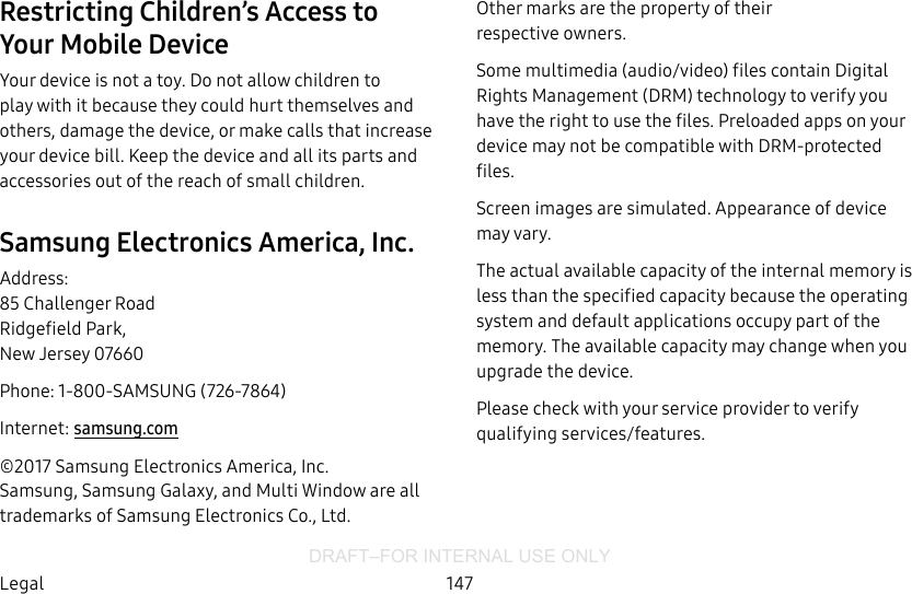 DRAFT–FOR INTERNAL USE ONLY147LegalRestricting Children’s Access to YourMobile DeviceYour device is not a toy. Do not allow children to play with it because they could hurt themselves and others, damage the device, or make calls that increase your device bill. Keep the device and all its parts and accessories out of the reach of small children.Samsung Electronics America, Inc.Address: 85 Challenger Road Ridgefield Park, New Jersey 07660Phone: 1-800-SAMSUNG (726-7864)Internet: samsung.com©2017 Samsung Electronics America, Inc.  Samsung, Samsung Galaxy, and MultiWindow are all trademarks of SamsungElectronics Co., Ltd.Other marks are the property of their respectiveowners.Some multimedia (audio/video) files contain Digital Rights Management (DRM) technology to verify you have the right to use the files. Preloaded apps on your device may not be compatible with DRM-protected files.Screen images are simulated. Appearance of device may vary.The actual available capacity of the internal memory is less than the specified capacity because the operating system and default applications occupy part of the memory. The available capacity may change when you upgrade the device.Please check with your service provider to verify qualifying services/features.