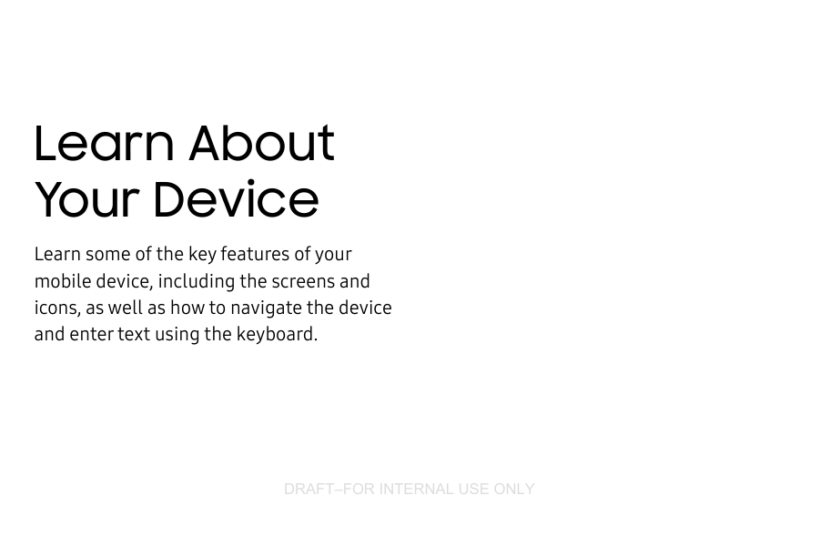 DRAFT–FOR INTERNAL USE ONLYLearn About Your DeviceLearn some of the key features of your mobile device, including the screens and icons, as well as how to navigate the device and enter text using the keyboard.