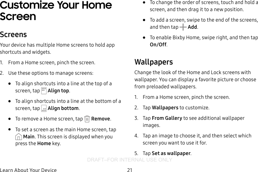 DRAFT–FOR INTERNAL USE ONLY21Learn About YourDeviceCustomize Your Home ScreenScreensYour device has multiple Home screens to hold app shortcuts and widgets.1.  From a Home screen, pinch the screen.2.  Use these options to manage screens:•  To align shortcuts into a line at the top of a screen, tap   Align top.•  To align shortcuts into a line at the bottom of a screen, tap   Align bottom.•  To remove a Home screen, tap   Remove.•  To set a screen as the main Home screen, tap Main. This screen is displayed when you press the Home key.•  To change the order of screens, touch and hold a screen, and then drag it to a newposition.•  To add a screen, swipe to the end of the screens, and then tap  Add.•  To enable Bixby Home, swipe right, and then tap On/Off.WallpapersChange the look of the Home and Lock screens with wallpaper. You can display a favorite picture or choose from preloaded wallpapers.1.  From a Home screen, pinch the screen.2.  Tap Wallpapers to customize.3.  Tap From Gallery to see additional wallpaper images.4.  Tap an image to choose it, and then select which screen you want to use it for. 5.  Tap Set as wallpaper.