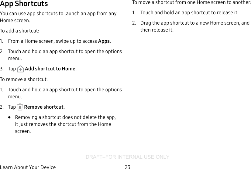 DRAFT–FOR INTERNAL USE ONLY23Learn About YourDeviceApp ShortcutsYou can use app shortcuts to launch an app from any Home screen. To add a shortcut:1.  From a Home screen, swipe up to access Apps.2.  Touch and hold an app shortcut to open the options menu.3.  Tap   Add shortcut to Home.To remove a shortcut:1.  Touch and hold an app shortcut to open the options menu.2.  Tap   Remove shortcut.•  Removing a shortcut does not delete the app, it just removes the shortcut from the Home screen.To move a shortcut from one Home screen to another:1.  Touch and hold an app shortcut to release it.2.  Drag the app shortcut to a new Home screen, and then release it.