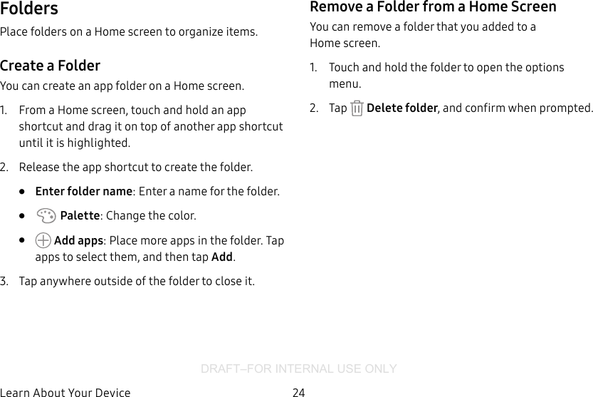 DRAFT–FOR INTERNAL USE ONLY24Learn About YourDeviceFoldersPlace folders on a Home screen to organize items.Create a FolderYou can create an app folder on a Home screen.1.  From a Home screen, touch and hold an app shortcut and drag it on top of another app shortcut until it is highlighted.2.  Release the app shortcut to create the folder.•  Enter folder name: Enter a name for the folder.•   Palette: Change the color.•   Add apps: Place more apps in the folder. Tap apps to select them, and then tap Add.3.  Tap anywhere outside of the folder to close it.Remove a Folder from a Home ScreenYou can remove a folder that you added to a Homescreen.1.  Touch and hold the folder to open the options menu.2.  Tap   Delete folder, and confirm when prompted.