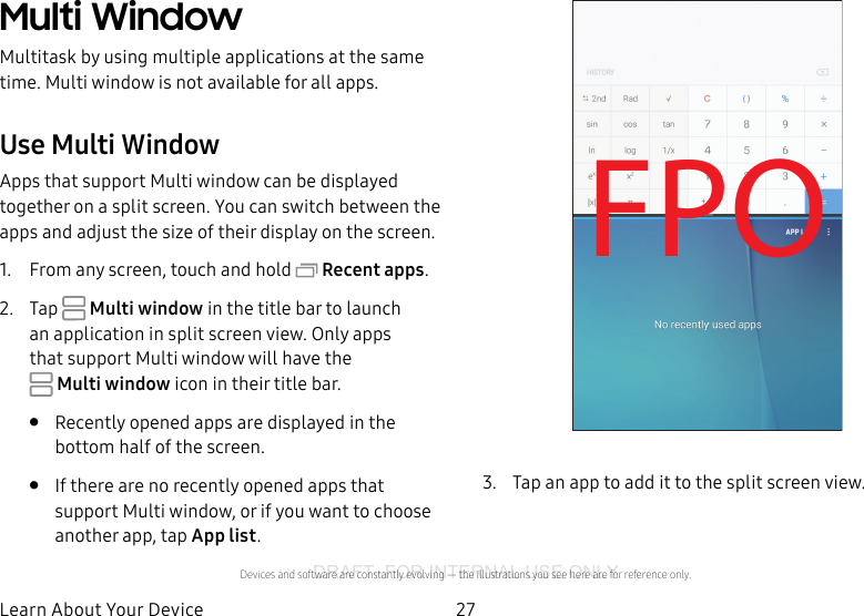 DRAFT–FOR INTERNAL USE ONLY27Learn About YourDeviceMulti WindowMultitask by using multiple applications at the same time. Multi window is not available for all apps.Use MultiWindowApps that support Multiwindow can be displayed together on a split screen. You can switch between the apps and adjust the size of their display on the screen. 1.  From any screen, touch and hold  Recent apps.2.  Tap   Multiwindow in the title bar to launch an application in split screen view. Only apps that support Multiwindow will have the Multiwindow icon in their title bar.•  Recently opened apps are displayed in the bottom half of the screen.•  If there are no recently opened apps that support Multi window, or if you want to choose another app, tap App list.FPO3.  Tap an app to add it to the split screen view.Devices and software are constantly evolving — the illustrations you see here are for reference only.