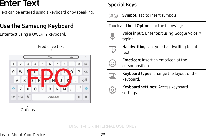 DRAFT–FOR INTERNAL USE ONLY29Learn About YourDeviceEnter TextText can be entered using a keyboard or by speaking.Use the SamsungKeyboardEnter text using a QWERTY keyboard.FPOPredictive textOptionsSpecial KeysSymbol: Tap to insert symbols.Touch and hold Options for the following:Voice input: Enter text using Google Voice™ typing.Handwriting: Use your handwriting to enter text.Emoticon: Insert an emoticon at the cursorposition.Keyboard types: Change the layout of the keyboard.Keyboard settings: Access keyboard settings.