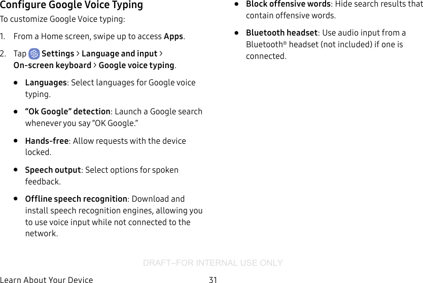 DRAFT–FOR INTERNAL USE ONLY31Learn About YourDeviceConfigure Google Voice TypingTo customize Google Voice typing:1.  From a Home screen, swipe up to access Apps.2.  Tap  Settings &gt; Language andinput &gt; On‑screenkeyboard &gt; Googlevoice typing.•  Languages: Select languages for Google voice typing.•  “Ok Google” detection: Launch a Google search whenever you say “OK Google.”•  Hands-free: Allow requests with the device locked.•  Speech output: Select options for spoken feedback.•  Offline speech recognition: Download and install speech recognition engines, allowing you to use voice input while not connected to the network.•  Block offensive words: Hide search results that contain offensive words.•  Bluetooth headset: Use audio input from a Bluetooth® headset (not included) if one is connected.