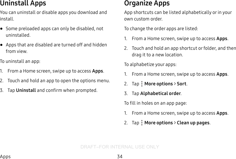 DRAFT–FOR INTERNAL USE ONLY34AppsUninstall AppsYou can uninstall or disable apps you download and install.•  Some preloaded apps can only be disabled, not uninstalled.•  Apps that are disabled are turned off and hidden from view.To uninstall an app:1.  From a Home screen, swipe up to access Apps.2.  Touch and hold an app to open the options menu.3.  Tap Uninstall and confirm when prompted.Organize AppsApp shortcuts can be listed alphabetically or in your own custom order.To change the order apps are listed:1.  From a Home screen, swipe up to access Apps.2.  Touch and hold an app shortcut or folder, and then drag it to a new location.To alphabetize your apps:1.  From a Home screen, swipe up to access Apps.2.  Tap  Moreoptions &gt; Sort.3.  Tap Alphabetical order.To fill in holes on an app page:1.  From a Home screen, swipe up to access Apps.2.  Tap  Moreoptions &gt; Clean up pages.