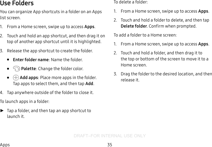 DRAFT–FOR INTERNAL USE ONLY35AppsUse FoldersYou can organize App shortcuts in a folder on an Apps list screen.1.  From a Home screen, swipe up to access Apps.2.  Touch and hold an app shortcut, and then drag it on top of another app shortcut until it is highlighted.3.  Release the app shortcut to create the folder.•  Enter folder name: Name the folder.•   Palette: Change the folder color.•   Add apps: Place more apps in the folder. Tapapps to select them, and then tapAdd.4.  Tap anywhere outside of the folder to close it.To launch apps in a folder: ►Tap a folder, and then tap an app shortcut to launchit.To delete a folder:1.  From a Home screen, swipe up to access Apps.2.  Touch and hold a folder to delete, and then tap Deletefolder. Confirm when prompted.To add a folder to a Home screen:1.  From a Home screen, swipe up to access Apps.2.  Touch and hold a folder, and then drag it to the top or bottom of the screen to move it to a Homescreen.3.  Drag the folder to the desired location, and then release it.