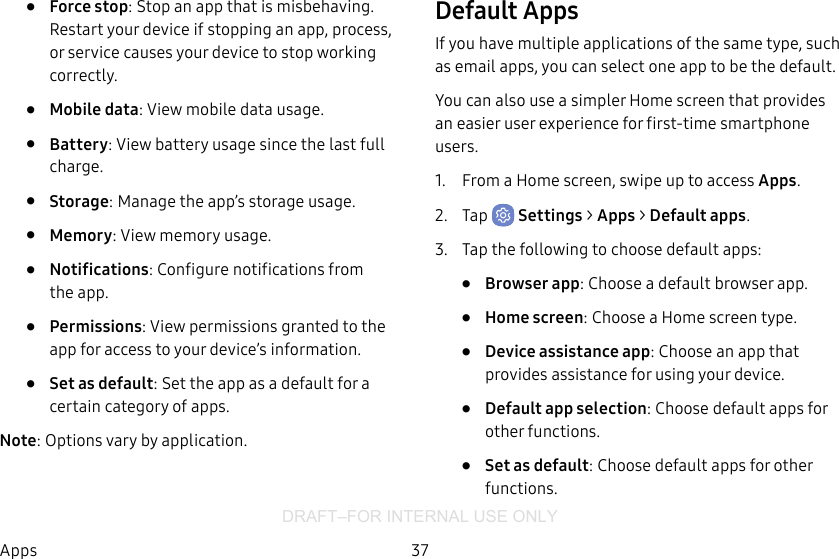 DRAFT–FOR INTERNAL USE ONLY37Apps•  Force stop: Stop an app that is misbehaving. Restart your device if stopping an app, process, or service causes your deviceto stop working correctly.•  Mobile data: View mobile data usage.•  Battery: View battery usage since the last full charge.•  Storage: Manage the app’s storage usage.•  Memory: View memory usage.•  Notifications: Configure notifications from theapp.•  Permissions: View permissions granted to the app for access to your device’s information.•  Set as default: Set the app as a default for a certain category of apps.Note: Options vary by application.Default AppsIf you have multiple applications of the same type, such as email apps, you can select one app to be the default.You can also use a simpler Home screen that provides an easier user experience for first-time smartphone users.1.  From a Home screen, swipe up to access Apps.2.  Tap  Settings &gt; Apps &gt; Default apps.3.  Tap the following to choose default apps:•  Browser app: Choose a default browser app.•  Home screen: Choose a Home screen type.•  Device assistance app: Choose an app that provides assistance for using your device.•  Default app selection: Choose default apps for other functions.•  Set as default: Choose default apps for other functions.