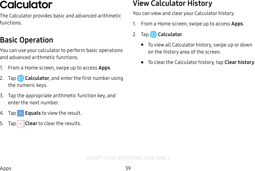DRAFT–FOR INTERNAL USE ONLY39AppsCalculatorThe Calculator provides basic and advanced arithmetic functions.Basic OperationYou can use your calculator to perform basic operations and advanced arithmetic functions.1.  From a Home screen, swipe up to access Apps.2.  Tap  Calculator, and enter the first number using the numeric keys.3.  Tap the appropriate arithmetic function key, and enter the next number.4.  Tap   Equals to view the result.5.  Tap   Clear to clear the results.View Calculator HistoryYou can view and clear your Calculator history.1.  From a Home screen, swipe up to access Apps.2.  Tap  Calculator.•  To view all Calculator history, swipe up or down on the history area of the screen.•  To clear the Calculator history, tap Clearhistory.