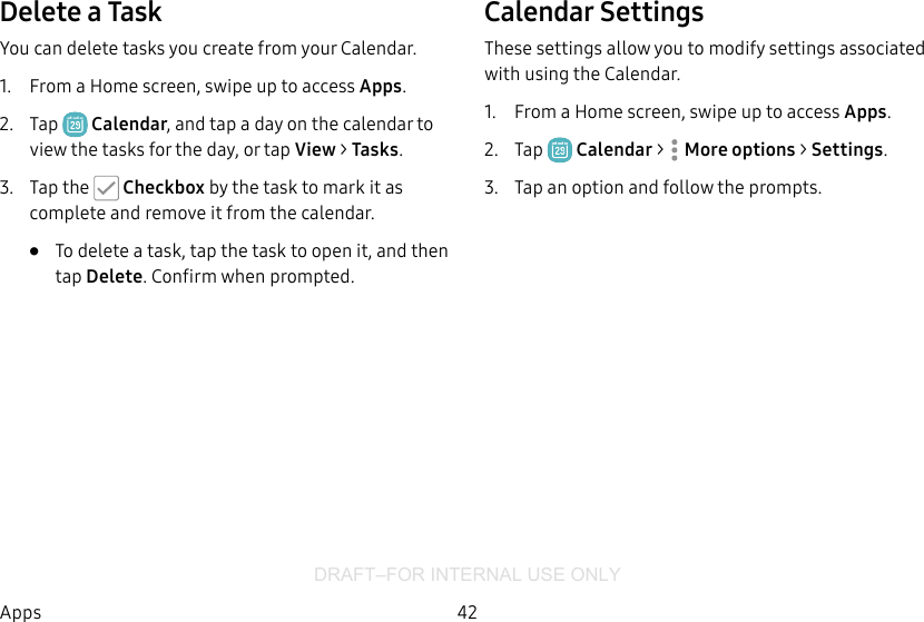 DRAFT–FOR INTERNAL USE ONLY42AppsDelete a TaskYou can delete tasks you create from your Calendar.1.  From a Home screen, swipe up to access Apps.2.  Tap  Calendar, and tap a day on the calendar to view the tasks for the day, or tap View &gt; Tasks.3.  Tap the   Checkbox by the task to mark it as complete and remove it from the calendar.•  To delete a task, tap the task to open it, and then tap Delete. Confirm when prompted.Calendar SettingsThese settings allow you to modify settings associated with using the Calendar.1.  From a Home screen, swipe up to access Apps.2.  Tap  Calendar &gt;  Moreoptions &gt; Settings.3.  Tap an option and follow the prompts.