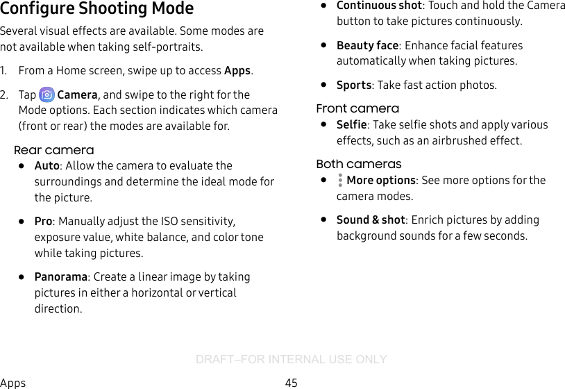 DRAFT–FOR INTERNAL USE ONLY45AppsConfigure Shooting ModeSeveral visual effects are available. Some modes are not available when taking self-portraits.1.  From a Home screen, swipe up to access Apps.2.  Tap  Camera, and swipe to the right for the Modeoptions. Each section indicates which camera (front or rear) the modes are available for.Rear camera•  Auto: Allow the camera to evaluate the surroundings and determine the ideal mode for the picture.•  Pro: Manually adjust the ISO sensitivity, exposure value, white balance, and color tone while taking pictures.•  Panorama: Create a linear image by taking pictures in either a horizontal or vertical direction.•  Continuous shot: Touch and hold the Camera button to take pictures continuously.•  Beauty face: Enhance facial features automatically when taking pictures.•  Sports: Take fast action photos.Front camera•  Selfie: Take selfie shots and apply various effects, such as an airbrushed effect.Both cameras•  Moreoptions: See more options for the camera modes.•  Sound &amp; shot: Enrich pictures by adding background sounds for a few seconds.