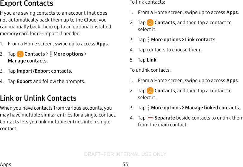 DRAFT–FOR INTERNAL USE ONLY53AppsExport ContactsIf you are saving contacts to an account that does not automatically back them up to the Cloud, you can manually back them up to an optional installed memory card for re-import if needed.1.  From a Home screen, swipe up to access Apps.2.  Tap  Contacts &gt;  Moreoptions &gt; Managecontacts.3.  Tap Import/Export contacts.4.  Tap Export and follow the prompts.Link or Unlink ContactsWhen you have contacts from various accounts, you may have multiple similar entries for a single contact. Contacts lets you link multiple entries into a single contact.To link contacts:1.  From a Home screen, swipe up to access Apps.2.  Tap  Contacts, and then tap a contact to selectit.3.  Tap  Moreoptions &gt; Link contacts.4.  Tap contacts to choose them.5.  Tap Link.To unlink contacts:1.  From a Home screen, swipe up to access Apps.2.  Tap  Contacts, and then tap a contact to selectit.3.  Tap  Moreoptions &gt; Manage linked contacts.4.  Tap   Separate beside contacts to unlink them from the main contact.