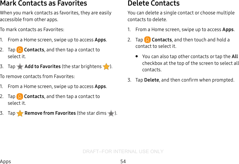 DRAFT–FOR INTERNAL USE ONLY54AppsMark Contacts as FavoritesWhen you mark contacts as favorites, they are easily accessible from other apps.To mark contacts as Favorites:1.  From a Home screen, swipe up to access Apps.2.  Tap  Contacts, and then tap a contact to selectit.3.  Tap  Addto Favorites (thestar brightens  ).To remove contacts from Favorites:1.  From a Home screen, swipe up to access Apps.2.  Tap  Contacts, and then tap a contact to selectit.3.  Tap  Remove from Favorites (the star dims  ).Delete ContactsYou can delete a single contact or choose multiple contacts to delete.1.  From a Home screen, swipe up to access Apps.2.  Tap  Contacts, and then touch and hold a contact to select it.•  You can also tap other contacts or tap the All checkbox at the top of the screen to select all contacts.3.  Tap Delete, and then confirm when prompted.