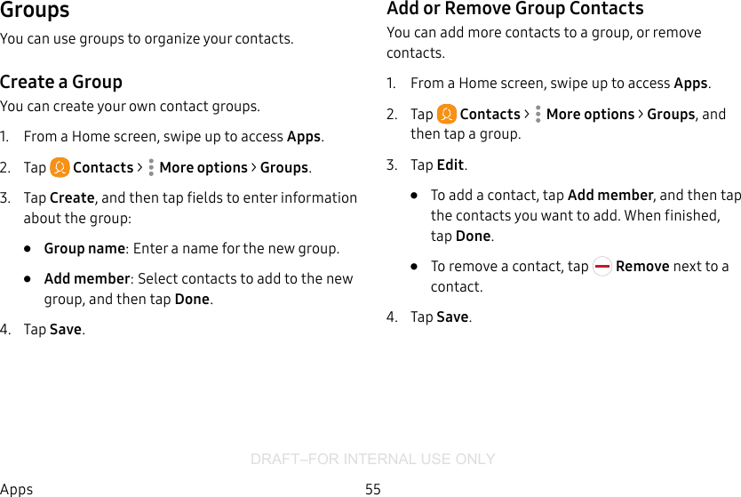 DRAFT–FOR INTERNAL USE ONLY55AppsGroupsYou can use groups to organize your contacts.Create a GroupYou can create your own contact groups.1.  From a Home screen, swipe up to access Apps.2.  Tap  Contacts &gt;  Moreoptions &gt; Groups.3.  Tap Create, and then tap fields to enter information about the group:•  Group name: Enter a name for the new group.•  Add member: Select contacts to add to the new group, and then tap Done.4.  Tap Save.Add or Remove Group ContactsYou can add more contacts to a group, or remove contacts.1.  From a Home screen, swipe up to access Apps.2.  Tap  Contacts &gt;  Moreoptions &gt; Groups, and then tap a group.3.  Tap Edit.•  To add a contact, tap Add member, and then tap the contacts you want to add. When finished, tapDone.•  To remove a contact, tap   Remove next to a contact.4.  Tap Save.