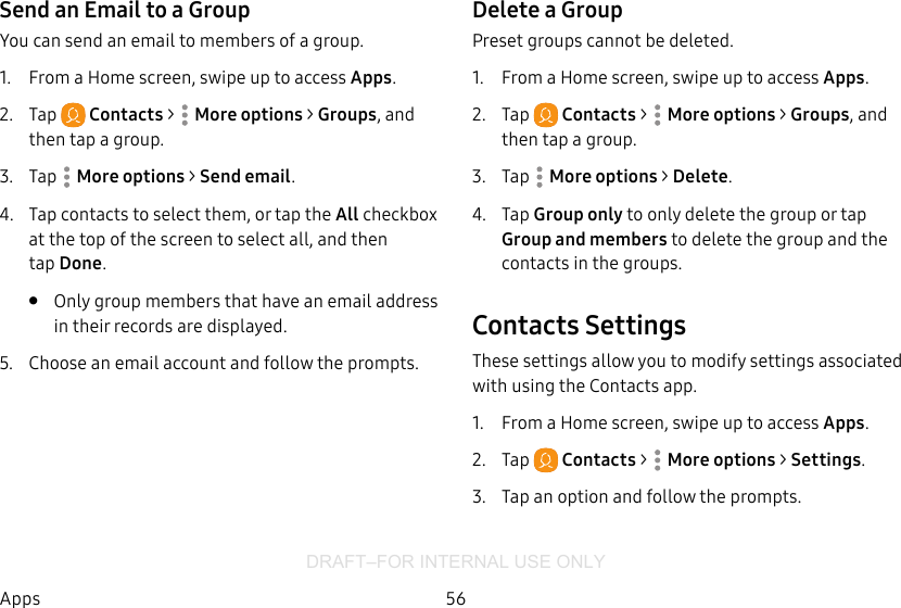 DRAFT–FOR INTERNAL USE ONLY56AppsSend an Email to a GroupYou can send an email to members of a group.1.  From a Home screen, swipe up to access Apps.2.  Tap  Contacts &gt;  Moreoptions &gt; Groups, and then tap a group.3.  Tap  Moreoptions &gt; Send email.4.  Tap contacts to select them, or tap the All checkbox at the top of the screen to select all, and then tapDone.•  Only group members that have an email address in their records are displayed.5.  Choose an email account and follow theprompts.Delete a GroupPreset groups cannot be deleted.1.  From a Home screen, swipe up to access Apps.2.  Tap  Contacts &gt;  Moreoptions &gt; Groups, and then tap a group.3.  Tap  Moreoptions &gt; Delete.4.  Tap Group only to only delete the group or tap Group and members to delete the group and the contacts in the groups.Contacts SettingsThese settings allow you to modify settings associated with using the Contacts app.1.  From a Home screen, swipe up to access Apps.2.  Tap  Contacts &gt;  Moreoptions &gt; Settings.3.  Tap an option and follow the prompts.