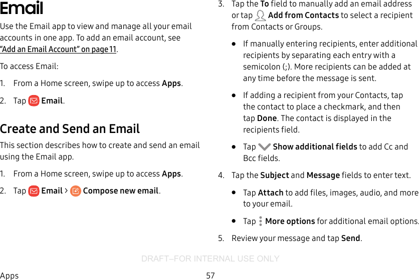 DRAFT–FOR INTERNAL USE ONLY57AppsEmailUse the Email app to view and manage all your email accounts in one app. To add an email account, see “AddanEmailAccount” on page11.To access Email:1.  From a Home screen, swipe up to access Apps.2.  Tap  Email.Create and Send an EmailThis section describes how to create and send an email using the Email app.1.  From a Home screen, swipe up to access Apps.2.  Tap  Email &gt;   Compose newemail.3.  Tap the To field to manually add an email address or tap   Add from Contacts to select a recipient from Contacts or Groups.•  If manually entering recipients, enter additional recipients by separating each entry with a semicolon (;). More recipients can be added at any time before the message is sent.•  If adding a recipient from your Contacts, tap the contact to place a checkmark, and then tapDone. The contact is displayed in the recipients field.•  Tap   Show additional fields to add Cc and Bcc fields.4.  Tap the Subject and Message fields to enter text.•  Tap Attach to add files, images, audio, and more to your email.•  Tap  Moreoptions for additional email options.5.  Review your message and tap Send.