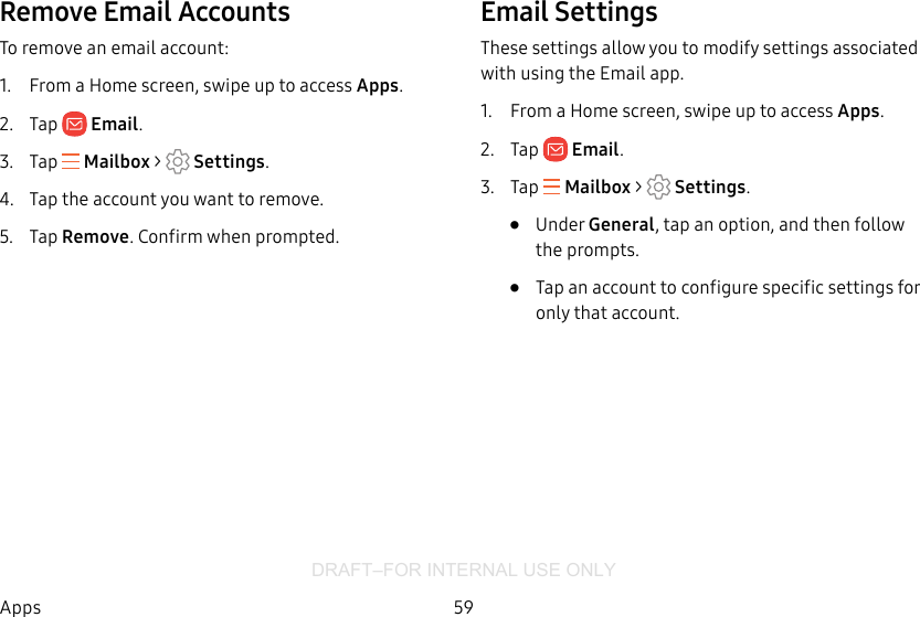DRAFT–FOR INTERNAL USE ONLY59AppsRemove Email AccountsTo remove an email account:1.  From a Home screen, swipe up to access Apps.2.  Tap  Email.3.  Tap   Mailbox &gt;   Settings.4.  Tap the account you want to remove.5.  Tap Remove. Confirm when prompted.Email SettingsThese settings allow you to modify settings associated with using the Email app.1.  From a Home screen, swipe up to access Apps.2.  Tap  Email.3.  Tap   Mailbox &gt;   Settings.•  Under General, tap an option, and then follow the prompts.•  Tap an account to configure specific settings for only that account.