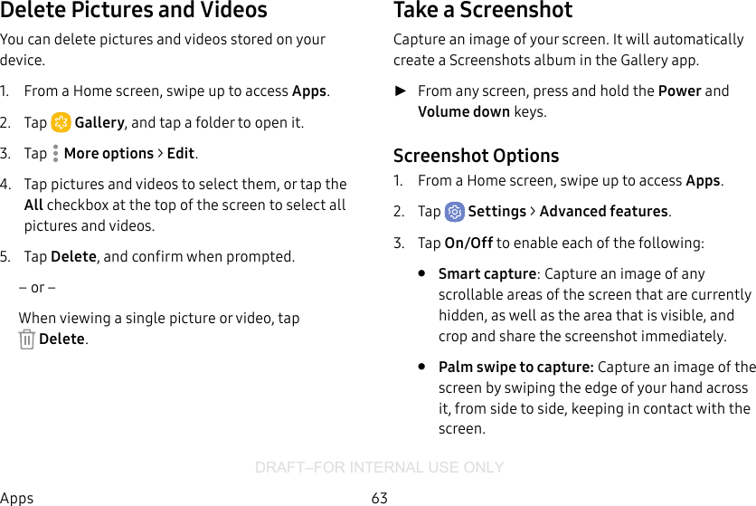 DRAFT–FOR INTERNAL USE ONLY63AppsDelete Pictures and VideosYou can delete pictures and videos stored on your device.1.  From a Home screen, swipe up to access Apps.2.  Tap  Gallery, and tap a folder to open it.3.  Tap  Moreoptions &gt; Edit.4.  Tap pictures and videos to select them, or tap the All checkbox at the top of the screen to select all pictures and videos.5.  Tap Delete, and confirm when prompted.– or –When viewing a single picture or video, tap Delete.Take a ScreenshotCapture an image of your screen. It will automatically create a Screenshots album in the Gallery app. ►From any screen, press and hold the Power and Volume down keys.Screenshot Options1.  From a Home screen, swipe up to access Apps.2.  Tap  Settings &gt; Advanced features.3.  Tap On/Off to enable each of the following:•  Smart capture: Capture an image of any scrollable areas of the screen that are currently hidden, as well as the area that is visible, and crop and share the screenshot immediately.•  Palm swipe to capture: Capture an image of the screen by swiping the edge of your hand across it, from side to side, keeping in contact with the screen.