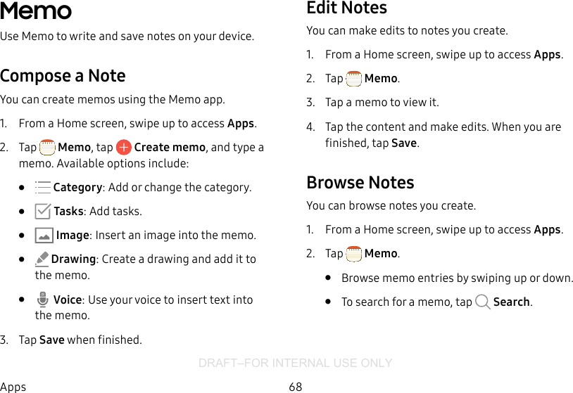DRAFT–FOR INTERNAL USE ONLY68AppsMemoUse Memo to write and save notes on your device.Compose a NoteYou can create memos using the Memo app. 1.  From a Home screen, swipe up to access Apps. 2.  Tap  Memo, tap   Create memo, and type a memo. Available options include:•   Category: Add or change the category.•   Tasks: Add tasks.•  Image: Insert an image into the memo.•   Drawing: Create a drawing and add it to thememo.•   Voice: Use your voice to insert text into thememo.3.  Tap Save when finished.Edit NotesYou can make edits to notes you create.1.  From a Home screen, swipe up to access Apps. 2.  Tap  Memo.3.  Tap a memo to view it.4.  Tap the content and make edits. When you are finished, tap Save.Browse NotesYou can browse notes you create.1.  From a Home screen, swipe up to access Apps. 2.  Tap  Memo.•  Browse memo entries by swiping up or down.•  To search for a memo, tap   Search.
