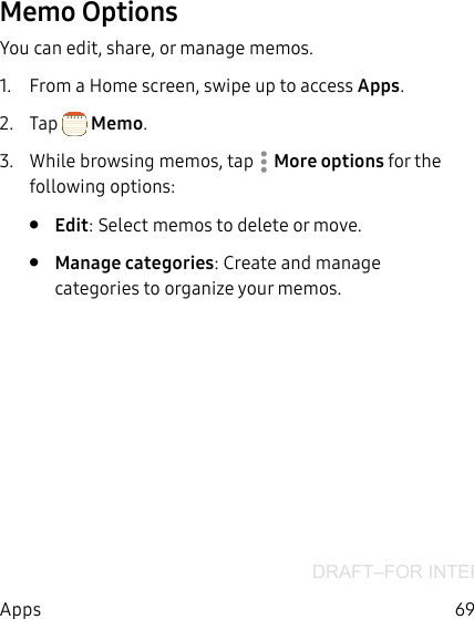 DRAFT–FOR INTERNAL USE ONLY69AppsMemo OptionsYou can edit, share, or manage memos.1.  From a Home screen, swipe up to access Apps. 2.  Tap  Memo.3.  While browsing memos, tap  More options for the following options:•  Edit: Select memos to delete or move.•  Manage categories: Create and manage categories to organize your memos.