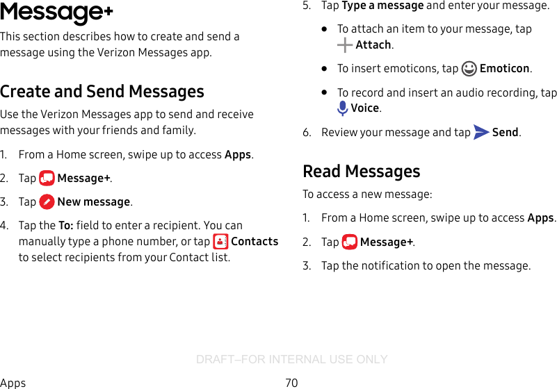 DRAFT–FOR INTERNAL USE ONLY70AppsMessage+This section describes how to create and send a message using the Verizon Messages app.Create and Send MessagesUse the Verizon Messages app to send and receive messages with your friends and family.1.  From a Home screen, swipe up to access Apps. 2.  Tap  Message+.3.  Tap  Newmessage.4.  Tap the To: field to enter a recipient. You can manually type a phone number, or tap  Contacts to select recipients from your Contact list.5.  Tap Type a message and enter your message.•  To attach an item to your message, tap Attach. •  To insert emoticons, tap   Emoticon.•  To record and insert an audio recording, tap Voice.6.  Review your message and tap   Send.Read MessagesTo access a new message:1.  From a Home screen, swipe up to access Apps. 2.  Tap  Message+.3.  Tap the notification to open the message.