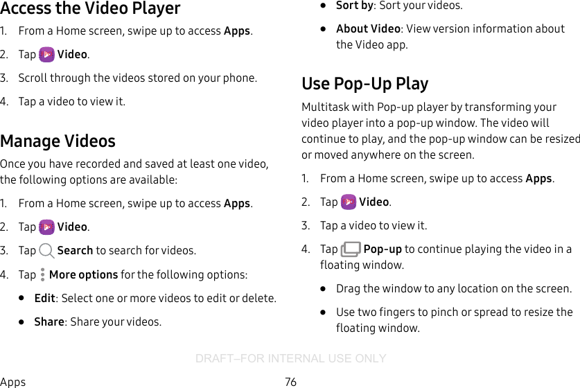 DRAFT–FOR INTERNAL USE ONLY76AppsAccess the Video Player1.  From a Home screen, swipe up to access Apps.2.  Tap  FPO  Video.3.  Scroll through the videos stored on your phone.4.  Tap a video to view it.Manage VideosOnce you have recorded and saved at least one video, the following options are available:1.  From a Home screen, swipe up to access Apps.2.  Tap  FPO  Video.3.  Tap  Search to search for videos.4.  Tap   More options for the following options:•  Edit: Select one or more videos to edit or delete.•  Share: Share your videos.•  Sort by: Sort your videos.•  About Video: View version information about the Video app.Use Pop-Up PlayMultitask with Pop-up player by transforming your video player into a pop-up window. The video will continue to play, and the pop-up window can be resized or moved anywhere on the screen.1.  From a Home screen, swipe up to access Apps.2.  Tap  FPO  Video.3.  Tap a video to view it.4.  Tap   Pop-up to continue playing the video in a floating window. •  Drag the window to any location on the screen.•  Use two fingers to pinch or spread to resize the floating window.