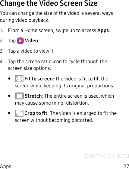 DRAFT–FOR INTERNAL USE ONLY77AppsChange the Video Screen SizeYou can change the size of the video is several ways during video playback.1.  From a Home screen, swipe up to access Apps.2.  Tap  FPO  Video.3.  Tap a video to view it.4.  Tap the screen ratio icon to cycle through the screen size options:•   Fit to screen: The video is fit to fill the screen while keeping its original proportions.•   Stretch: The entire screen is used, which may cause some minor distortion.•   Crop to fit: The video is enlarged to fit the screen without becoming distorted.