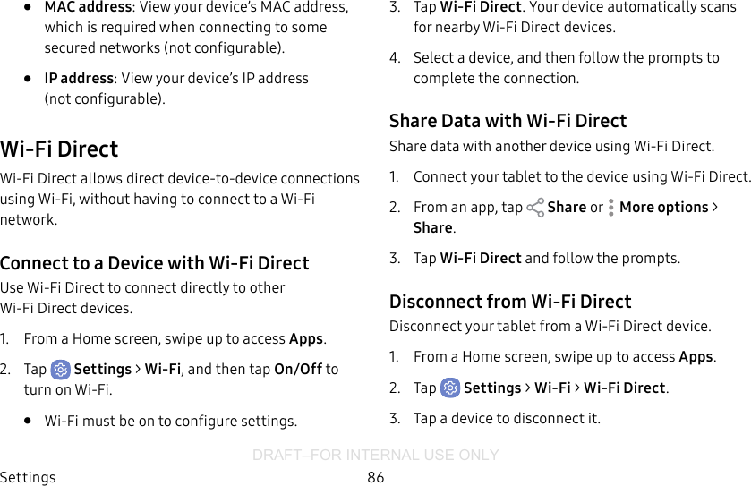 DRAFT–FOR INTERNAL USE ONLYSettings 86•  MAC address: View your device’s MAC address, which is required when connecting to some secured networks (notconfigurable).•  IP address: View your device’s IP address (notconfigurable).Wi-Fi DirectWi-Fi Direct allows direct device-to-device connections using Wi-Fi, without having to connect to a Wi-Fi network.Connect to a Device with Wi-Fi DirectUse Wi-Fi Direct to connect directly to other Wi‑FiDirect devices.1.  From a Home screen, swipe up to access Apps.2.  Tap  Settings &gt; Wi-Fi, and then tap On/Off to turn on Wi-Fi. •  Wi-Fi must be on to configure settings.3.  Tap Wi-Fi Direct. Your device automatically scans for nearby Wi-Fi Direct devices.4.  Select a device, and then follow the prompts to complete the connection.Share Data with Wi-Fi DirectShare data with another device using Wi-Fi Direct.1.  Connect your tablet to the device using Wi‑FiDirect. 2.  From an app, tap   Share or   More options &gt; Share.3.  Tap Wi-Fi Direct and follow the prompts.Disconnect from Wi-Fi DirectDisconnect your tablet from a Wi-Fi Direct device.1.  From a Home screen, swipe up to access Apps.2.  Tap  Settings &gt; Wi-Fi &gt; Wi‑FiDirect. 3.  Tap a device to disconnect it.