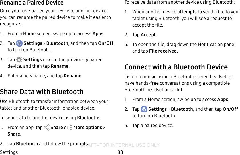 DRAFT–FOR INTERNAL USE ONLYSettings 88Rename a Paired DeviceOnce you have paired your device to another device, you can rename the paired device to make it easier to recognize.1.  From a Home screen, swipe up to access Apps.2.  Tap  Settings &gt; Bluetooth, and then tap On/Off to turn on Bluetooth.3.  Tap  Settings next to the previously paired device, and then tap Rename.4.  Enter a new name, and tap Rename.Share Data with BluetoothUse Bluetooth to transfer information between your tablet and another Bluetooth-enabled device.To send data to another device using Bluetooth:1.  From an app, tap   Share or   More options &gt; Share.2.  Tap Bluetooth and follow the prompts.To receive data from another device using Bluetooth:1.  When another device attempts to send a file to your tablet using Bluetooth, you will see a request to accept the file. 2.  Tap Accept.3.  To open the file, drag down the Notification panel and tap Filereceived.Connect with a Bluetooth DeviceListen to music using a Bluetooth stereo headset, or have hands-free conversations using a compatible Bluetooth headset or car kit. 1.  From a Home screen, swipe up to access Apps.2.  Tap  Settings &gt; Bluetooth, and then tap On/Off to turn on Bluetooth.3.  Tap a paired device.