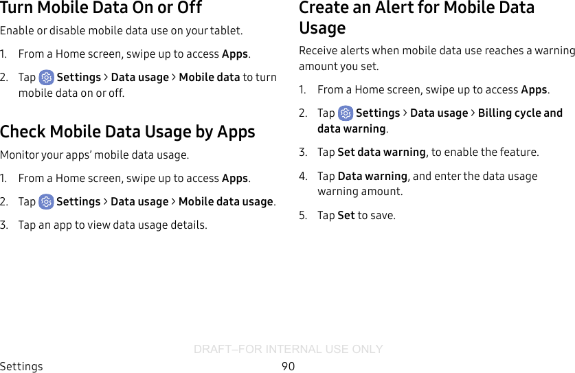 DRAFT–FOR INTERNAL USE ONLYSettings 90Turn Mobile Data On or OffEnable or disable mobile data use on your tablet.1.  From a Home screen, swipe up to access Apps.2.  Tap  Settings &gt; Data usage &gt; Mobile data to turn mobile data onoroff.Check Mobile Data Usage by AppsMonitor your apps’ mobile data usage.1.  From a Home screen, swipe up to access Apps.2.  Tap  Settings &gt; Datausage &gt; Mobile datausage.3.  Tap an app to view data usage details.Create an Alert for Mobile Data UsageReceive alerts when mobile data use reaches a warning amount you set.1.  From a Home screen, swipe up to access Apps.2.  Tap  Settings &gt; Datausage &gt; Billing cycle and data warning.3.  Tap Set data warning, to enable the feature.4.  Tap Data warning, and enter the data usage warning amount.5.  Tap Set to save.