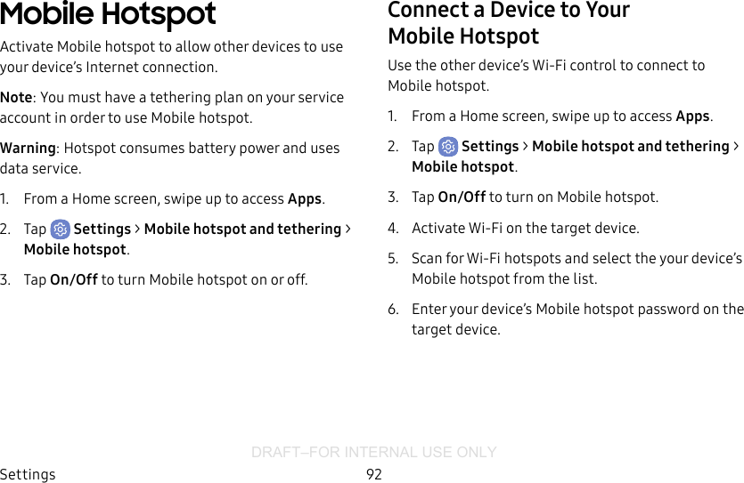 DRAFT–FOR INTERNAL USE ONLYSettings 92Mobile HotspotActivate Mobile hotspot to allow other devices to use your device’s Internet connection.Note: You must have a tethering plan on your service account in order to use Mobile hotspot.Warning: Hotspot consumes battery power and uses data service.1.  From a Home screen, swipe up to access Apps.2.  Tap  Settings &gt; Mobile hotspot and tethering &gt; Mobile hotspot.3.  Tap On/Off to turn Mobile hotspot on or off.Connect a Device to Your MobileHotspotUse the other device’s Wi-Fi control to connect to Mobile hotspot.1.  From a Home screen, swipe up to access Apps.2.  Tap  Settings &gt; Mobile hotspot and tethering &gt; Mobile hotspot.3.  Tap On/Off to turn on Mobile hotspot.4.  Activate Wi-Fi on the target device.5.  Scan for Wi-Fi hotspots and select the your device’s Mobile hotspot from the list.6.  Enter your device’s Mobile hotspot password on the target device.