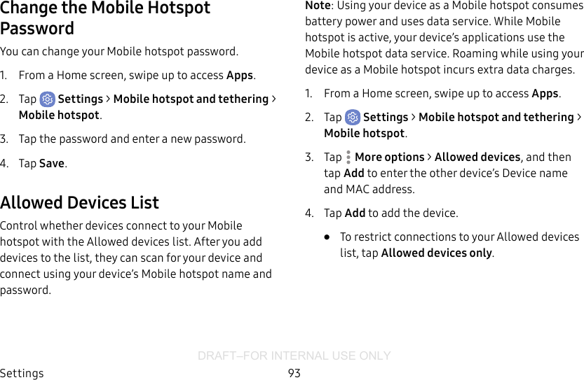 DRAFT–FOR INTERNAL USE ONLYSettings 93Change the Mobile Hotspot PasswordYou can change your Mobile hotspot password.1.  From a Home screen, swipe up to access Apps.2.  Tap  Settings &gt; Mobile hotspot and tethering &gt; Mobile hotspot.3.  Tap the password and enter a new password.4.  Tap Save.Allowed Devices ListControl whether devices connect to your Mobile hotspot with the Allowed devices list. After you add devices to the list, they can scan for your device and connect using your device’s Mobile hotspot name and password.Note: Using your device as a Mobile hotspot consumes battery power and uses data service. While Mobile hotspot is active, your device’s applications use the Mobile hotspot data service. Roaming while using your device as a Mobile hotspot incurs extra datacharges.1.  From a Home screen, swipe up to access Apps.2.  Tap  Settings &gt; Mobile hotspot and tethering &gt; Mobile hotspot.3.  Tap  More options &gt; Allowed devices, and then tap Add to enter the other device’s Device name and MACaddress.4.  Tap Add to add the device.•  To restrict connections to your Allowed devices list, tap Allowed devices only.