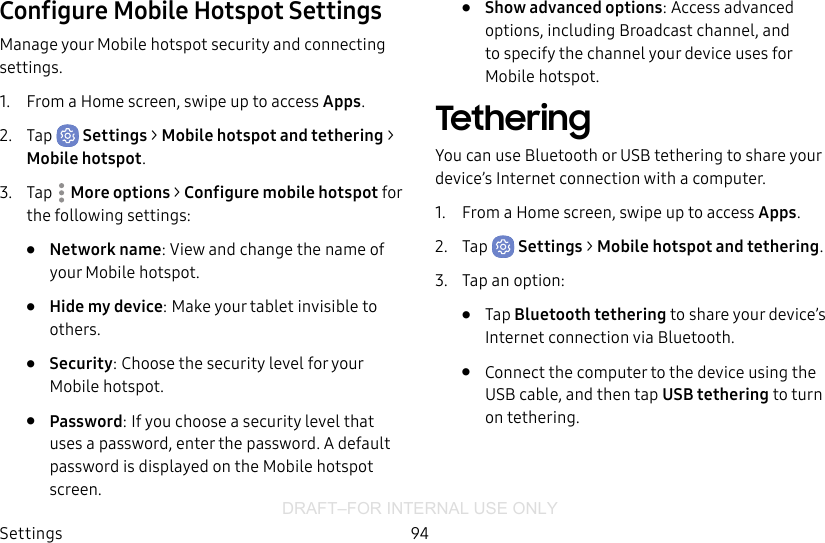 DRAFT–FOR INTERNAL USE ONLYSettings 94Configure Mobile Hotspot SettingsManage your Mobile hotspot security and connecting settings.1.  From a Home screen, swipe up to access Apps.2.  Tap  Settings &gt; Mobile hotspot and tethering &gt; Mobile hotspot.3.  Tap  More options &gt; Configure mobile hotspot for the following settings:•  Network name: View and change the name of your Mobile hotspot.•  Hide my device: Make your tablet invisible to others.•  Security: Choose the security level for your Mobile hotspot.•  Password: If you choose a security level that uses a password, enter the password. Adefault password is displayed on the Mobile hotspot screen.•  Show advanced options: Access advanced options, including Broadcast channel, and to specify the channel your device uses for Mobilehotspot.TetheringYou can use Bluetooth or USB tethering to share your device’s Internet connection with a computer.1.  From a Home screen, swipe up to access Apps.2.  Tap  Settings &gt; Mobile hotspot and tethering.3.  Tap an option:•  Tap Bluetooth tethering to share your device’s Internet connection via Bluetooth.•  Connect the computer to the device using the USB cable, and then tap USB tethering to turn on tethering.