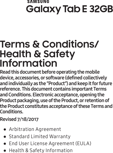 Terms &amp; Conditions/ Health &amp; Safety Information ●Arbitration Agreement ●Standard Limited Warranty ●End User License Agreement (EULA) ●Health &amp; Safety InformationRead this document before operating the mobile device, accessories, or software (defined collectively and individually as the “Product”) and keep it for future reference. This document contains important Terms and Conditions. Electronic acceptance, opening the Product packaging, use of the Product, or retention of the Product constitutes acceptance of these Terms and Conditions.Revised 7/18/2017