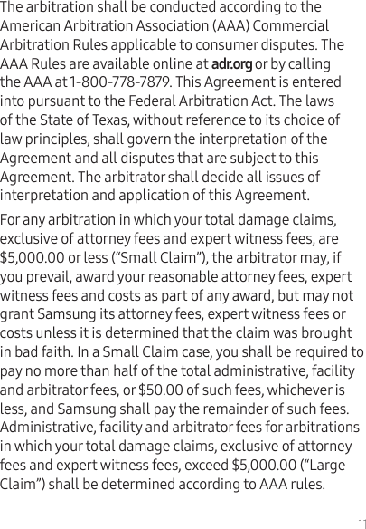 11The arbitration shall be conducted according to the American Arbitration Association (AAA) Commercial Arbitration Rules applicable to consumer disputes. The AAA Rules are available online at or by calling the AAA at 1-800-778-7879. This Agreement is entered into pursuant to the Federal Arbitration Act. The laws of the State of Texas, without reference to its choice of law principles, shall govern the interpretation of the Agreement and all disputes that are subject to this Agreement. The arbitrator shall decide all issues of interpretation and application of this Agreement.For any arbitration in which your total damage claims, exclusive of attorney fees and expert witness fees, are $5,000.00 or less (“Small Claim”), the arbitrator may, if you prevail, award your reasonable attorney fees, expert witness fees and costs as part of any award, but may not grant Samsung its attorney fees, expert witness fees or costs unless it is determined that the claim was brought in bad faith. In a Small Claim case, you shall be required to pay no more than half of the total administrative, facility and arbitrator fees, or $50.00 of such fees, whichever is less, and Samsung shall pay the remainder of such fees. Administrative, facility and arbitrator fees for arbitrations in which your total damage claims, exclusive of attorney fees and expert witness fees, exceed $5,000.00 (“Large Claim”) shall be determined according to AAA rules. 