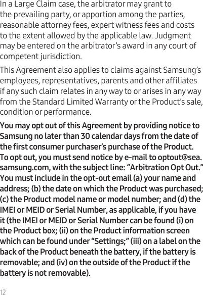 12In a Large Claim case, the arbitrator may grant to the prevailing party, or apportion among the parties, reasonable attorney fees, expert witness fees and costs to the extent allowed by the applicable law. Judgment may be entered on the arbitrator’s award in any court of competent jurisdiction.This Agreement also applies to claims against Samsung’s employees, representatives, parents and other afliates if any such claim relates in any way to or arises in any way from the Standard Limited Warranty or the Product’s sale, condition or performance.