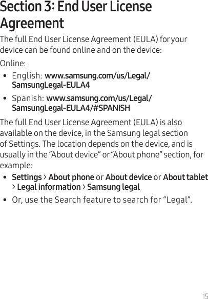 15The full End User License Agreement (EULA) for your device can be found online and on the device:Online:•  English: •  Spanish: The full End User License Agreement (EULA) is also available on the device, in the Samsung legal section of Settings. The location depends on the device, and is usually in the “About device” or “About phone” section, for example:•  Settings &gt;oror&gt; Legal information &gt;•  Or, use the Search feature to search for “Legal”.