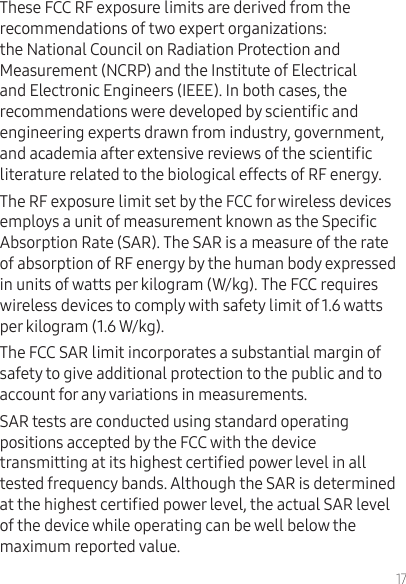 17These FCC RF exposure limits are derived from the recommendations of two expert organizations: the National Council on Radiation Protection and Measurement (NCRP) and the Institute of Electrical and Electronic Engineers (IEEE). In both cases, the recommendations were developed by scientic and engineering experts drawn from industry, government, and academia after extensive reviews of the scientic literature related to the biological effects of RF energy.The RF exposure limit set by the FCC for wireless devices employs a unit of measurement known as the Specic Absorption Rate (SAR). The SAR is a measure of the rate of absorption of RF energy by the human body expressed in units of watts per kilogram (W/kg). The FCC requires wireless devices to comply with safety limit of 1.6 watts per kilogram (1.6 W/kg).The FCC SAR limit incorporates a substantial margin of safety to give additional protection to the public and to account for any variations in measurements.SAR tests are conducted using standard operating positions accepted by the FCC with the device transmitting at its highest certied power level in all tested frequency bands. Although the SAR is determined at the highest certied power level, the actual SAR level of the device while operating can be well below the maximum reported value. 