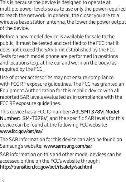 18This is because the device is designed to operate at multiple power levels so as to use only the power required to reach the network. In general, the closer you are to a wireless base station antenna, the lower the power output of the device.Before a new model device is available for sale to the public, it must be tested and certied to the FCC that it does not exceed the SAR limit established by the FCC. Tests for each model phone are performed in positions and locations (e.g. at the ear and worn on the body) as required by the FCC.Use of other accessories may not ensure compliance with FCC RF exposure guidelines. The FCC has granted an Equipment Authorization for this mobile device with all reported SAR levels evaluated as in compliance with the FCC RF exposure guidelines.This device has a FCC ID number: A3LSMT378V[Model Number: SM-T378V] and the specic SAR levels for this device can be found at the following FCC website:  The SAR information for this device can also be found on Samsung’s website: SAR information on this and other model devices can be accessed online on the FCC’s website through:   