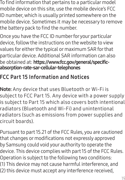 19To nd information that pertains to a particular model mobile device on this site, use the mobile device’s FCC ID number, which is usually printed somewhere on the mobile device. Sometimes it may be necessary to remove the battery pack to nd the number.Once you have the FCC ID number for your particular device, follow the instructions on the website to view values for either the typical or maximum SAR for that particular device. Additional SAR information can also be obtained at: Any device that uses Bluetooth or Wi-Fi is subject to FCC Part 15. Any device with a power supply is subject to Part 15 which also covers both intentional radiators (Bluetooth and Wi-Fi) and unintentional radiators (such as emissions from power supplies and circuit boards).Pursuant to part 15.21 of the FCC Rules, you are cautioned that changes or modications not expressly approved by Samsung could void your authority to operate the device. This device complies with part 15 of the FCC Rules. Operation is subject to the following two conditions: (1) This device may not cause harmful interference, and (2) this device must accept any interference received, 