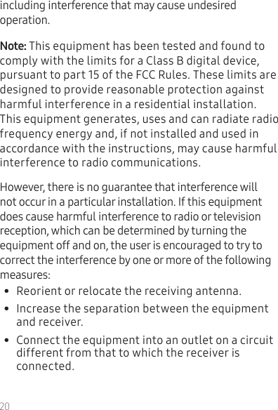 20including interference that may cause undesired operation.This equipment has been tested and found to comply with the limits for a Class B digital device, pursuant to part 15 of the FCC Rules. These limits are designed to provide reasonable protection against harmful interference in a residential installation. This equipment generates, uses and can radiate radio frequency energy and, if not installed and used in accordance with the instructions, may cause harmful interference to radio communications. However, there is no guarantee that interference will not occur in a particular installation. If this equipment does cause harmful interference to radio or television reception, which can be determined by turning the equipment off and on, the user is encouraged to try to correct the interference by one or more of the following measures:•  Reorient or relocate the receiving antenna.•  Increase the separation between the equipment and receiver.•  Connect the equipment into an outlet on a circuit different from that to which the receiver is connected.