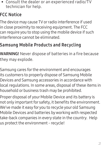 21•  Consult the dealer or an experienced radio/TV technician for help.The device may cause TV or radio interference if used in close proximity to receiving equipment. The FCC can require you to stop using the mobile device if such interference cannot be eliminated. Never dispose of batteries in a fire because they may explode.Samsung cares for the environment and encourages its customers to properly dispose of Samsung Mobile Devices and Samsung accessories in accordance with local regulations. In some areas, disposal of these items in household or business trash may be prohibited.Proper disposal of your Mobile Device and its battery is not only important for safety, it benets the environment. We’ve made it easy for you to recycle your old Samsung Mobile Devices and batteries by working with respected take-back companies in every state in the country.  Help us protect the environment - recycle! 