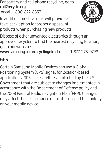 22For battery and cell phone recycling, go to    or call 1-800-822-8837.In addition, most carriers will provide a  take-back option for proper disposal of products when purchasing new products.Dispose of other unwanted electronics through an approved recycler. To nd the nearest recycling location, go to our website:  or call 1-877-278-0799.Certain Samsung Mobile Devices can use a Global Positioning System (GPS) signal for location-based applications. GPS uses satellites controlled by the U.S. Government that are subject to changes implemented in accordance with the Department of Defense policy and the 2008 Federal Radio navigation Plan (FRP). Changes may affect the performance of location-based technology on your mobile device.