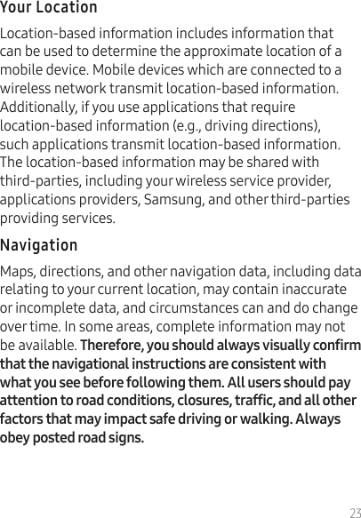 23Location-based information includes information that can be used to determine the approximate location of a mobile device. Mobile devices which are connected to a wireless network transmit location-based information. Additionally, if you use applications that require location-based information (e.g., driving directions), such applications transmit location-based information. The location-based information may be shared with third-parties, including your wireless service provider, applications providers, Samsung, and other third-parties providing services.Maps, directions, and other navigation data, including data relating to your current location, may contain inaccurate or incomplete data, and circumstances can and do change over time. In some areas, complete information may not be available.