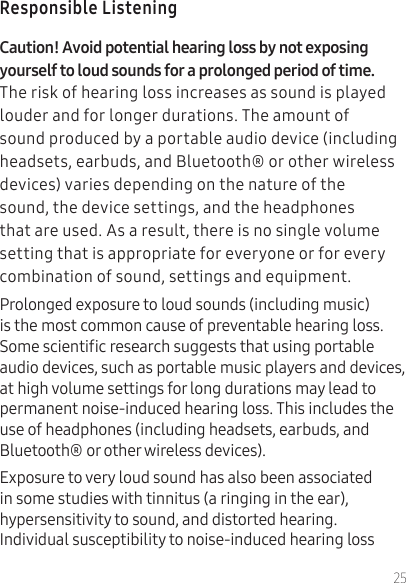25Responsible Listening The risk of hearing loss increases as sound is played louder and for longer durations. The amount of sound produced by a portable audio device (including headsets, earbuds, and Bluetooth® or other wireless devices) varies depending on the nature of the sound, the device settings, and the headphones that are used. As a result, there is no single volume setting that is appropriate for everyone or for every combination of sound, settings and equipment.Prolonged exposure to loud sounds (including music) is the most common cause of preventable hearing loss. Some scientic research suggests that using portable audio devices, such as portable music players and devices, at high volume settings for long durations may lead to permanent noise-induced hearing loss. This includes the use of headphones (including headsets, earbuds, and Bluetooth® or other wireless devices). Exposure to very loud sound has also been associated in some studies with tinnitus (a ringing in the ear), hypersensitivity to sound, and distorted hearing. Individual susceptibility to noise-induced hearing loss 