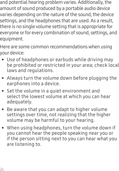 26and potential hearing problem varies. Additionally, the amount of sound produced by a portable audio device varies depending on the nature of the sound, the device settings, and the headphones that are used. As a result, there is no single volume setting that is appropriate for everyone or for every combination of sound, settings, and equipment.Here are some common recommendations when using your device:•  Use of headphones or earbuds while driving may be prohibited or restricted in your area; check local laws and regulations.•  Always turn the volume down before plugging the earphones into a device.•  Set the volume in a quiet environment and select the lowest volume at which you can hear adequately.•  Be aware that you can adapt to higher volume settings over time, not realizing that the higher volume may be harmful to your hearing.•  When using headphones, turn the volume down if you cannot hear the people speaking near you or if the person sitting next to you can hear what you are listening to.