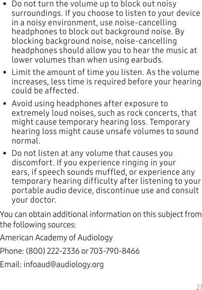 27•  Do not turn the volume up to block out noisy surroundings. If you choose to listen to your device in a noisy environment, use noise-cancelling headphones to block out background noise. By blocking background noise, noise-cancelling headphones should allow you to hear the music at lower volumes than when using earbuds.•  Limit the amount of time you listen. As the volume increases, less time is required before your hearing could be affected.•  Avoid using headphones after exposure to extremely loud noises, such as rock concerts, that might cause temporary hearing loss. Temporary hearing loss might cause unsafe volumes to sound normal.•  Do not listen at any volume that causes you discomfort. If you experience ringing in your ears, if speech sounds muffled, or experience any temporary hearing difficulty after listening to your portable audio device, discontinue use and consult your doctor.You can obtain additional information on this subject from the following sources:American Academy of Audiology Phone: (800) 222-2336 or 703-790-8466Email: infoaud@audiology.org